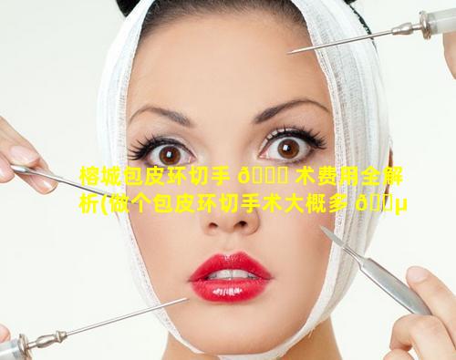 榕城包皮环切手 🐈 术费用全解析(做个包皮环切手术大概多 🐵 少钱)